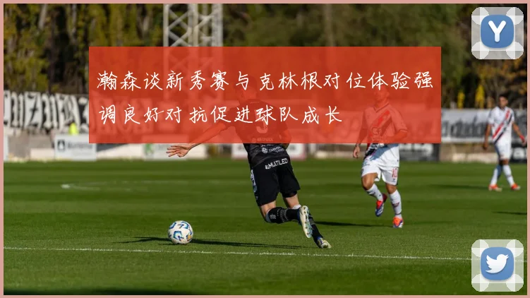 瀚森谈新秀赛与克林根对位体验强调良好对抗促进球队成长
