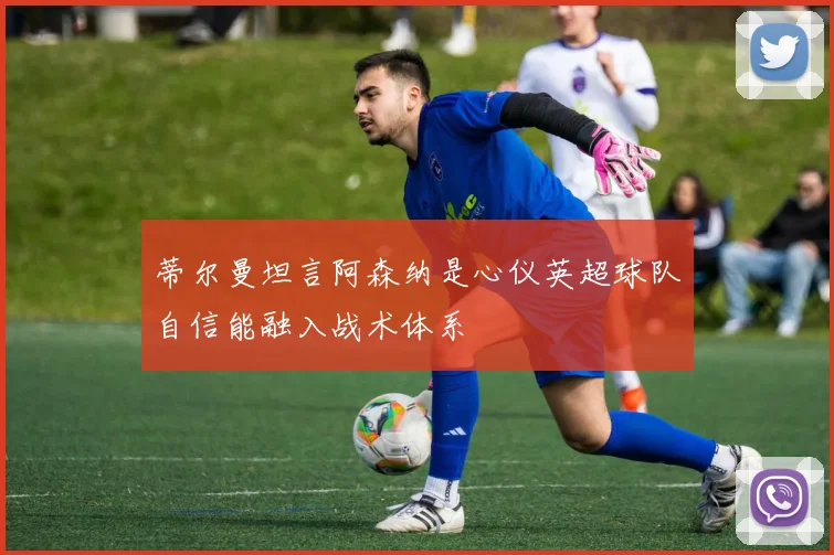 蒂尔曼坦言阿森纳是心仪英超球队自信能融入战术体系