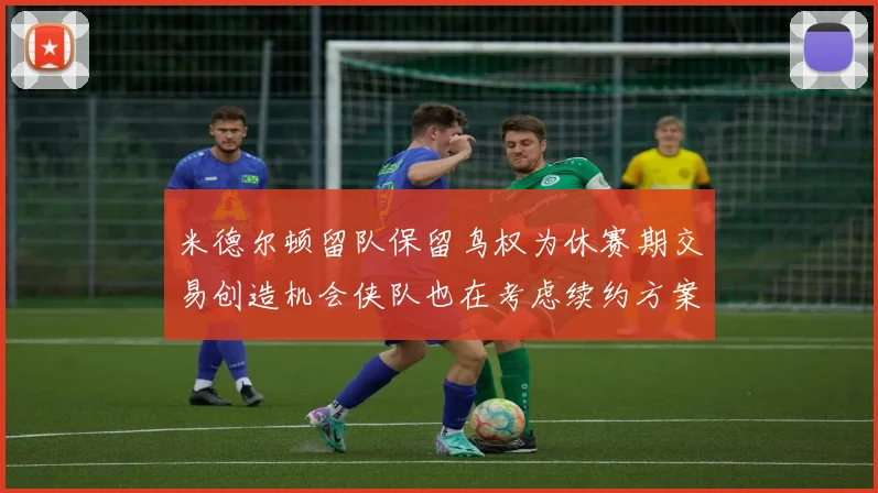 米德尔顿留队保留鸟权为休赛期交易创造机会侠队也在考虑续约方案