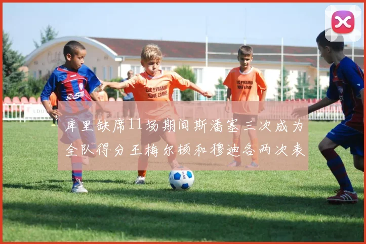 库里缺席11场期间斯潘塞三次成为全队得分王梅尔顿和穆迪各两次表现出色