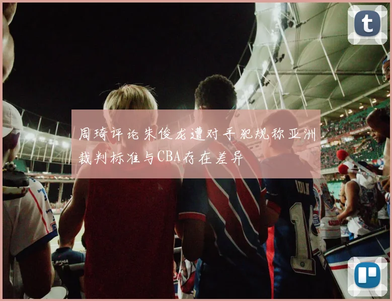 周琦评论朱俊龙遭对手犯规称亚洲裁判标准与CBA存在差异