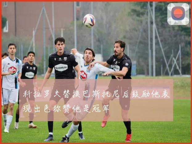 科拉罗夫替换巴斯托尼后鼓励他表现出色称赞他是冠军