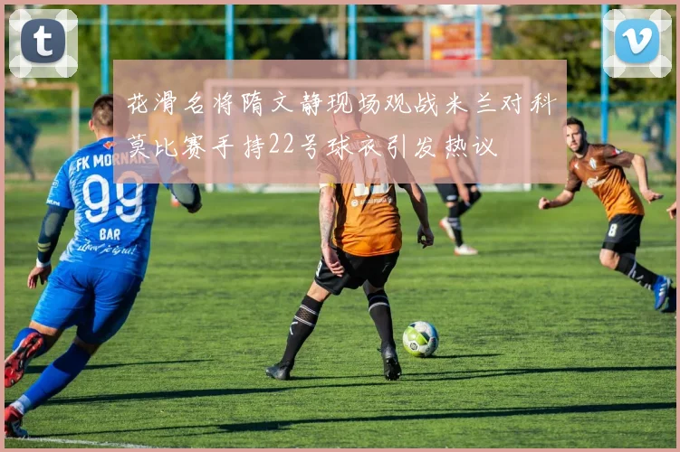 花滑名将隋文静现场观战米兰对科莫比赛手持22号球衣引发热议