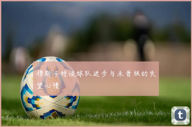 穆斯卡特谈球队进步与未晋级的失望心情