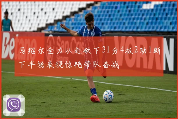 马绍尔全力以赴砍下31分4板2助1断下半场表现惊艳带队奋战