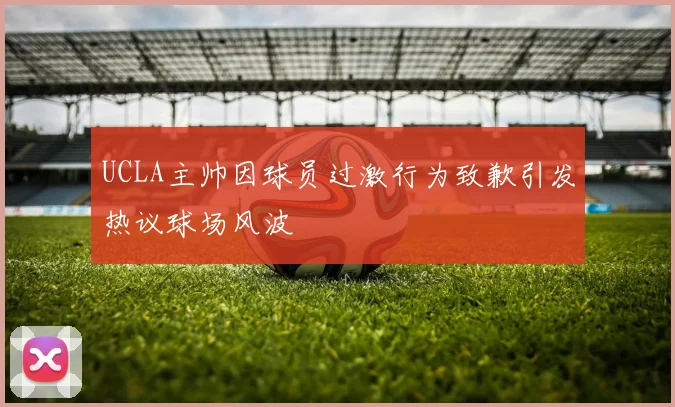 UCLA主帅因球员过激行为致歉引发热议球场风波