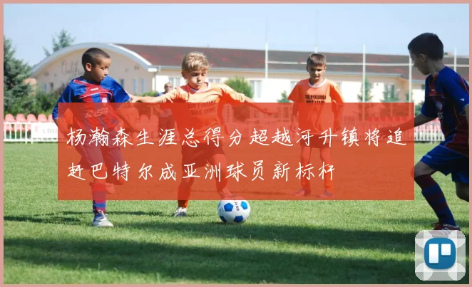 杨瀚森生涯总得分超越河升镇将追赶巴特尔成亚洲球员新标杆