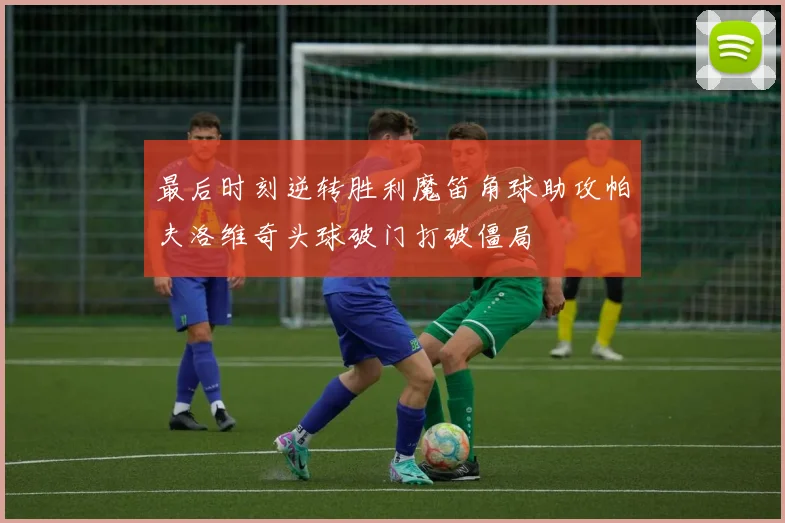 最后时刻逆转胜利魔笛角球助攻帕夫洛维奇头球破门打破僵局