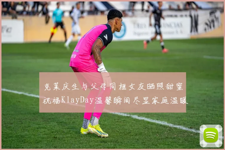 克莱庆生与父母同框女友晒照甜蜜祝福KlayDay温馨瞬间尽显家庭温暖