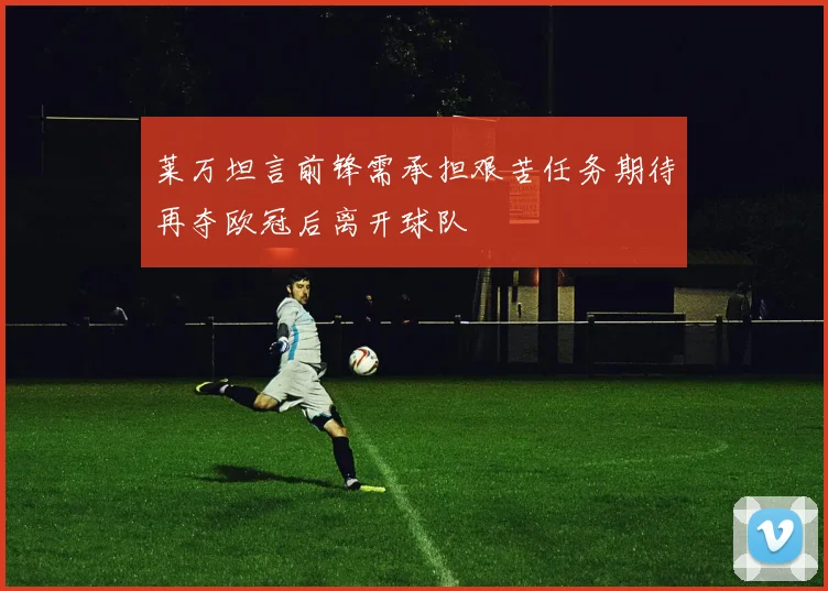莱万坦言前锋需承担艰苦任务期待再夺欧冠后离开球队