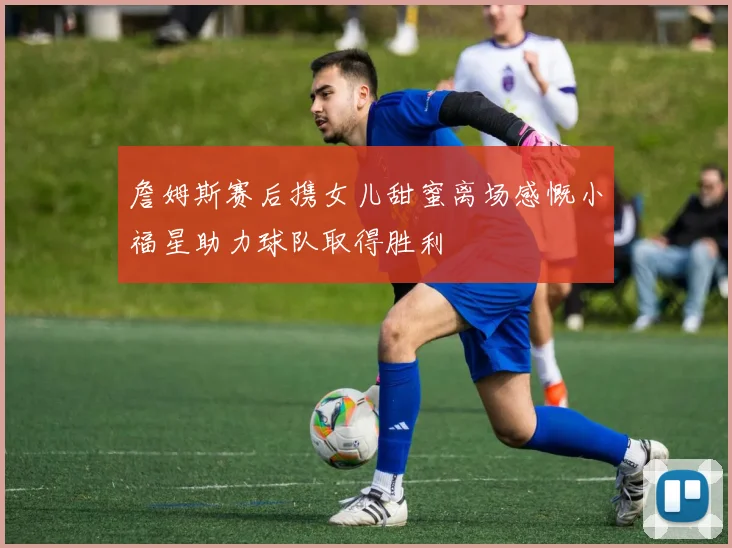 詹姆斯赛后携女儿甜蜜离场感慨小福星助力球队取得胜利