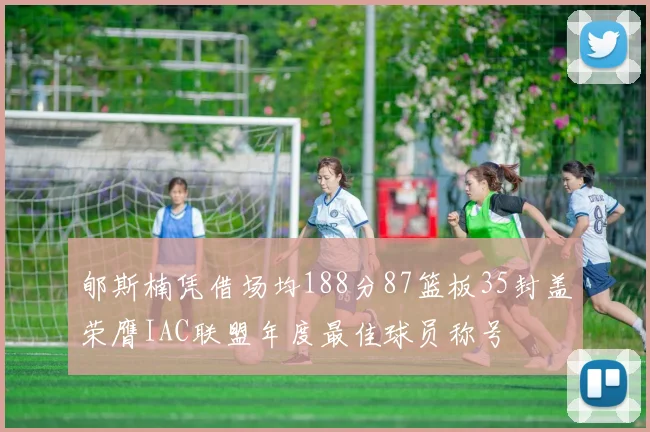 郇斯楠凭借场均188分87篮板35封盖荣膺IAC联盟年度最佳球员称号