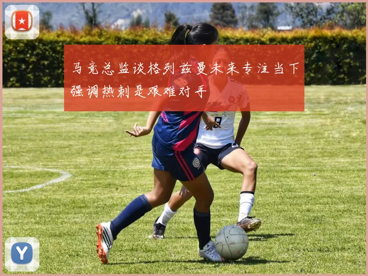 马竞总监谈格列兹曼未来专注当下强调热刺是艰难对手